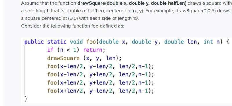 Assume that the function drawSquare(double x, double y, double halfLen) draws a square with
a side length that is double of halfLen, centered at (x, y). For example, drawSquare(0,0,5) draws
a square centered at (0,0) with each side of length 10.
Consider the following function foo defined as:
public static void foo(double x, double y, double len, int n) {
if (n < 1) return;
drawSquare (x, y, len);
foo(x-len/2, y-len/2, len/2,n-1);
foo(x-len/2, y+len/2, len/2,n-1);
foo(x+len/2, y+len/2, len/2,n-1);
foo(x+len/2, y-len/2, len/2,n-1);
}
