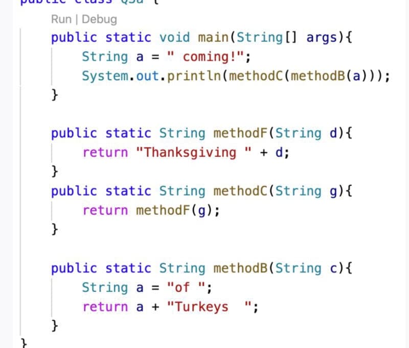Run | Debug
public static void main(String [] args){
String a = " coming!";
System.out.println(methodC(methodB(a)));
}
public static String methodF(String d){
return "Thanksgiving " + d;
}
public static String methodC(String g){
return methodF(g);
}
public static String methodB(String c){
String a = "of ";
return a + "Turkeys ";
}
