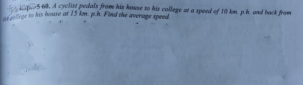 the college to his house at 15 km. p.h. Find the average speed.
di 5-60. A cyclist pedals from his house to his college at a speed of 10 km. p.h. and back from
