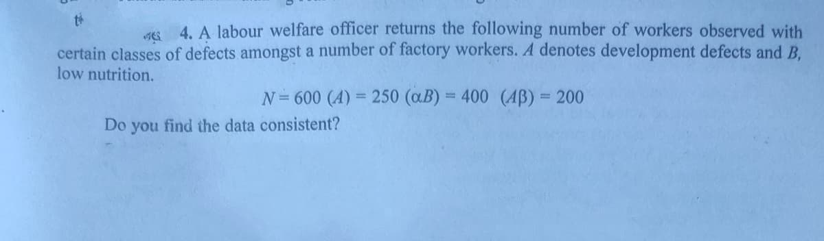 th
4. A labour welfare officer returns the following number of workers observed with
certain classes of defects amongst a number of factory workers. A denotes development defects and B.
low nutrition.
N= 600 (A) = 250 (aB) = 400 (AB) = 200
%3D
%3D
Do you find the data consistent?
