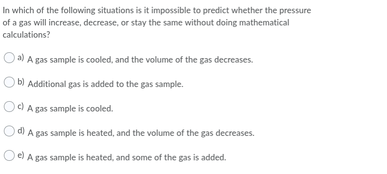 In which of the following situations is it impossible to predict whether the pressure
of a gas will increase, decrease, or stay the same without doing mathematical
calculations?
a) A gas sample is cooled, and the volume of the gas decreases.
b) Additional gas is added to the gas sample.
Oc) A gas sample is cooled.
O d) A gas sample is heated, and the volume of the gas decreases.
e) A gas sample is heated, and some of the gas is added.
