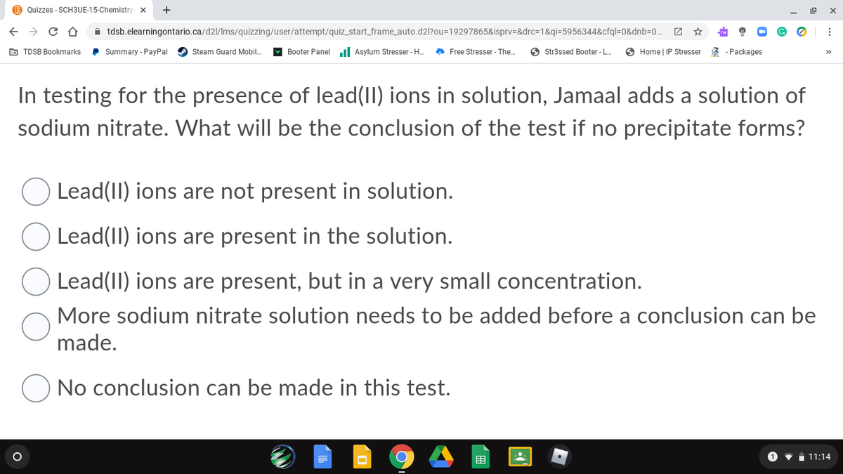 B Quizzes - SCH3UE-15-Chemistry- X
+
A tdsb.elearningontario.ca/d2l/Ims/quizzing/user/attempt/quiz_start_frame_auto.d2l?ou=19297865&isprv=&drc=1&qi=5956344&cfql=0&dnb=D0... 2
E TDSB Bookmarks
P Summary - PayPal
Steam Guard Mobil.
Booter Panel l Asylum Stresser - H.
A Free Stresser - The.
O Str3ssed Booter - .
O Home | IP Stresser 3 - Packages
>>
In testing for the presence of lead(II) ions in solution, Jamaal adds a solution of
sodium nitrate. What will be the conclusion of the test if no precipitate forms?
Lead(II) ions are not present in solution.
Lead(II) ions are present in the solution.
Lead(II) ions are present, but in a very small concentration.
More sodium nitrate solution needs to be added before a conclusion can be
made.
No conclusion can be made in this test.
围
1 11:14
