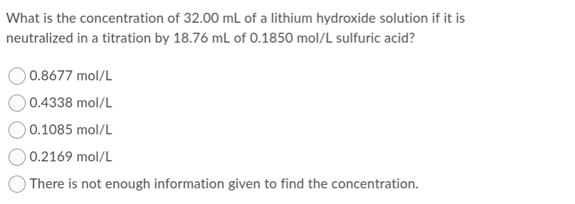 What is the concentration of 32.00 mL of a lithium hydroxide solution if it is
neutralized in a titration by 18.76 mL of 0.1850 mol/L sulfuric acid?
0.8677 mol/L
0.4338 mol/L
0.1085 mol/L
0.2169 mol/L
There is not enough information given to find the concentration.
