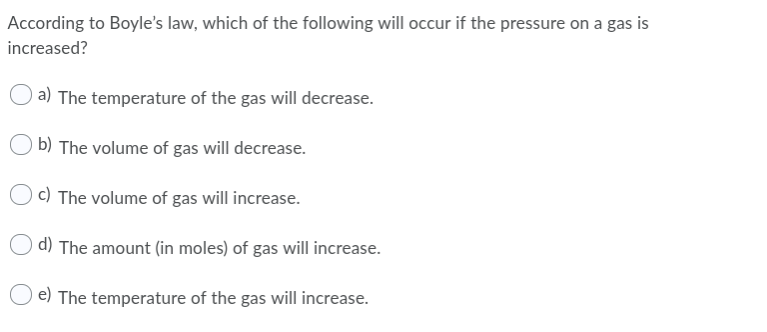 According to Boyle's law, which of the following will occur if the pressure on a gas is
increased?
a) The temperature of the gas will decrease.
b) The volume of gas will decrease.
c) The volume of gas will increase.
d) The amount (in moles) of gas will increase.
e) The temperature of the gas will increase.
