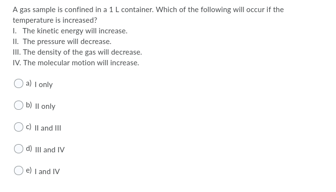 A gas sample is confined in a 1 L container. Which of the following will occur if the
temperature is increased?
I. The kinetic energy will increase.
II. The pressure will decrease.
II. The density of the gas will decrease.
IV. The molecular motion will increase.
a) I only
O b) II only
c) Il and III
d) III and IV
O e) I and IV
