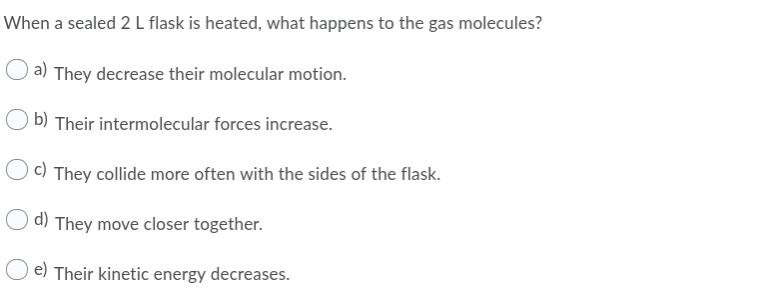 When a sealed 2 L flask is heated, what happens to the gas molecules?
a) They decrease their molecular motion.
b) Their intermolecular forces increase.
c) They collide more often with the sides of the flask.
d) They move closer together.
e) Their kinetic energy decreases.
