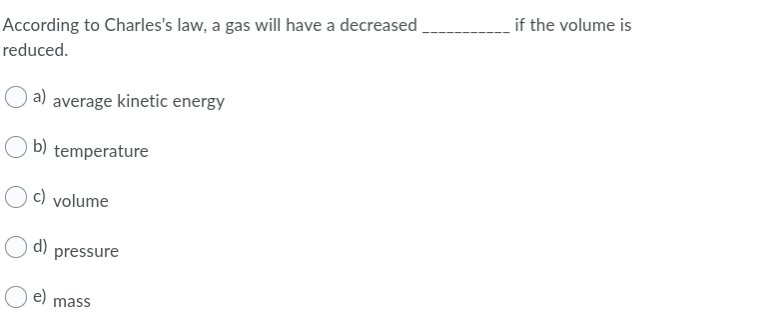 According to Charles's law, a gas will have a decreased
if the volume is
reduced.
a) average kinetic energy
O b) temperature
c) volume
d)
pressure
e)
mass
