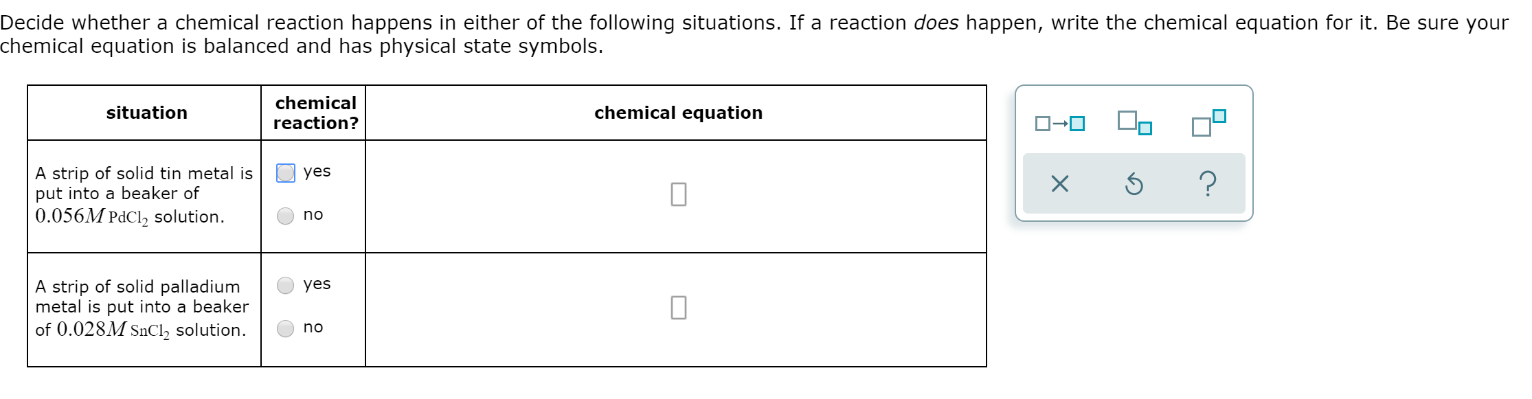 Decide whether a chemical reaction happens in either of the following situations. If a reaction does happen, write the chemical equation for it. Be sure your
chemical equation is balanced and has physical state symbols.
chemical
chemical equation
situation
reaction?
A strip of solid tin metal is
put into a beaker of
0.056M PdCl2 solution
yes
?
X
no
A strip of solid palladium
metal is put into a beaker
of 0.028M SnCl2 solution
yes
no
