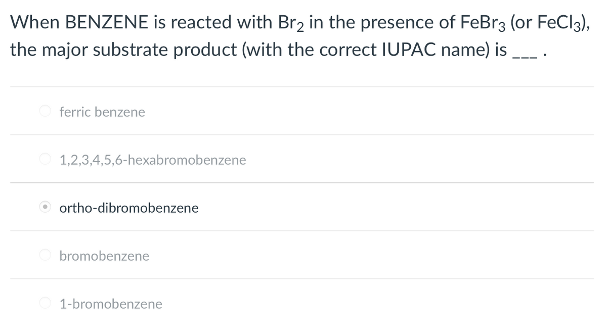 When BENZENE is reacted with Br2 in the presence of FeBr3 (or FeCl3),
the major substrate product (with the correct IUPAC name) is
ferric benzene
1,2,3,4,5,6-hexabromobenzene
ortho-dibromobenzene
bromobenzene
1-bromobenzene
