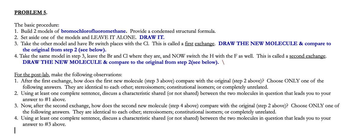 PROBLEM 5.
The basic procedure:
1. Build 2 models of bromochlorofluoromethane. Provide a condensed structural formula.
2. Set aside one of the models and LEAVE IT ALONE. DRAW IT.
3. Take the other model and have Br switch places with the Cl. This is called a first exchange. DRAW THE NEW MOLECULE & compare to
the original from step 2 (see below).
4. Take the same model in step 3, leave the Br and Cl where they are, and NOW switch the H with the F as well. This is called a second exchange.
DRAW THE NEW MOLECULE & compare to the original from step 2(see below). \
For the post-lab, make the following observations:
1. After the first exchange, how does the first new molecule (step 3 above) compare with the original (step 2 above)? Choose ONLY one of the
following answers. They are identical to each other; stereoisomers; constitutional isomers; or completely unrelated.
2. Using at least one complete sentence, discuss a characteristic shared (or not shared) between the two molecules in question that leads you to your
answer to #1 above.
3. Now, after the second exchange, how does the second new molecule (step 4 above) compare with the original (step 2 above)? Choose ONLY one of
the following answers. They are identical to each other; stereoisomers; constitutional isomers; or completely unrelated.
4. Using at least one complete sentence, discuss a characteristic shared (or not shared) between the two molecules in question that leads
answer to #3 above.
you to your
