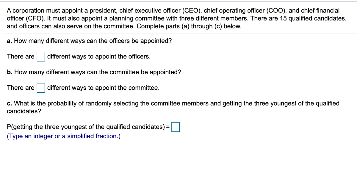 A corporation must appoint a president, chief executive officer (CEO), chief operating officer (COO), and chief financial
officer (CFO). It must also appoint a planning committee with three different members. There are 15 qualified candidates,
and officers can also serve on the committee. Complete parts (a) through (c) below.
a. How many different ways can the officers be appointed?
There are
different ways to appoint the officers.
b. How many different ways can the committee be appointed?
There are
different ways to appoint the committee.
c. What is the probability of randomly selecting the committee members and getting the three youngest of the qualified
candidates?
P(getting the three youngest of the qualified candidates) =
(Type an integer or a simplified fraction.)
