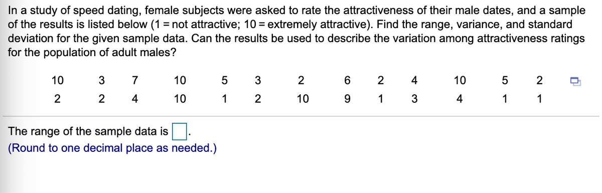 In a study of speed dating, female subjects were asked to rate the attractiveness of their male dates, and a sample
of the results is listed below (1 = not attractive; 10 = extremely attractive). Find the range, variance, and standard
deviation for the given sample data. Can the results be used to describe the variation among attractiveness ratings
for the population of adult males?
10
3
7
10
3
2
4
10
2
2
2
4
10
1
10
9.
1
3
4
1
1
The range of the sample data is.
(Round to one decimal place as needed.)
