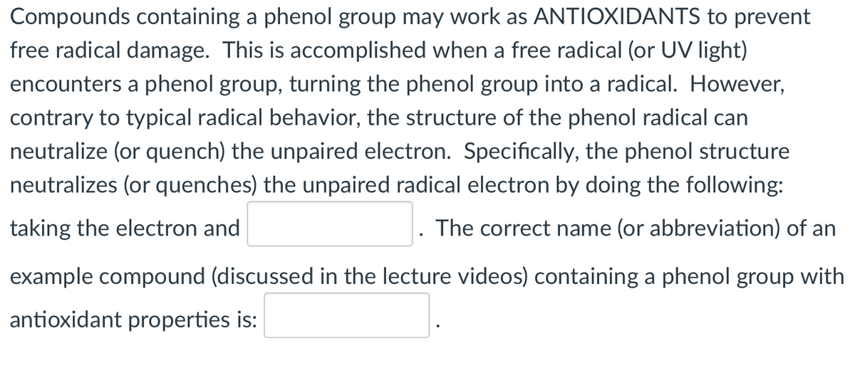 Compounds containing a phenol group may work as ANTIOXIDANTS to prevent
free radical damage. This is accomplished when a free radical (or UV light)
encounters a phenol group, turning the phenol group into a radical. However,
contrary to typical radical behavior, the structure of the phenol radical can
neutralize (or quench) the unpaired electron. Specifically, the phenol structure
neutralizes (or quenches) the unpaired radical electron by doing the following:
taking the electron and
The correct name (or abbreviation) of an
example compound (discussed in the lecture videos) containing a phenol group with
antioxidant properties is:

