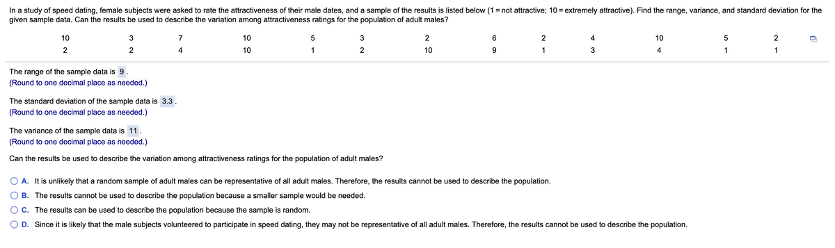 In a study of speed dating, female subjects were asked to rate the attractiveness of their male dates, and a sample of the results is listed below (1 = not attractive; 10 = extremely attractive). Find the range, variance, and standard deviation for the
given sample data. Can the results be used to describe the variation among attractiveness ratings for the population of adult males?
%3D
10
7
10
2
4
10
2
2
4
10
1
2
10
9
1
3
4
1
1
The range of the sample data is 9.
(Round to one decimal place as needed.)
The standard deviation of the sample data is 3.3
(Round to one decimal place as needed.)
The variance of the sample data is 11.
(Round to one decimal place as needed.)
Can the results be used to describe the variation among attractiveness ratings for the population of adult males?
O A. It is unlikely that a random sample of adult males can be representative of all adult males. Therefore, the results cannot be used to describe the population.
B. The results cannot be used to describe the population because a smaller sample would be needed.
C. The results can be used to describe the population because the sample is random.
D. Since it is likely that the male subjects volunteered to participate in speed dating, they may not be representative of all adult males. Therefore, the results cannot be used to describe the population.
