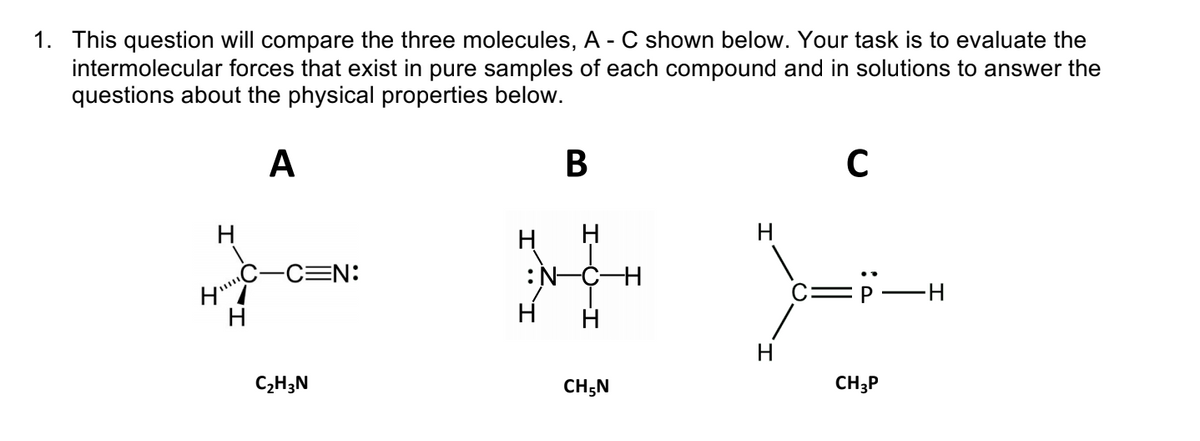 1. This question will compare the three molecules, A - C shown below. Your task is to evaluate the
intermolecular forces that exist in pure samples of each compound and in solutions to answer the
questions about the physical properties below.
A
В
H
H
CEN:
:N-CH
C=P
H
H
C2H3N
CH;N
CH3P
