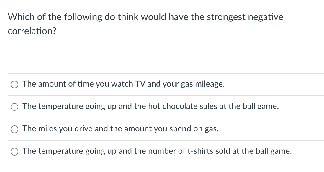 Which of the following do think would have the strongest negative
correlation?
The amount of time you watch TV and your gas mileage.
The temperature going up and the hot chocolate sales at the ball game.
The miles you drive and the amount you spend on gas.
The temperature going up and the number of t-shirts sold at the ball game.
