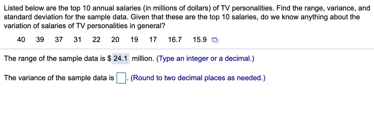Listed below are the top 10 annual salaries (in millions of dollars) of TV personalities. Find the range, variance, and
standard deviation for the sample data. Given that these are the top 10 salaries, do we know anything about the
variation of salaries of TV personalities in general?
40
39
37
31
22
20
19
17
16.7
15.9 D
The range of the sample data is $ 24.1 million. (Type an integer or a decimal.)
The variance of the sample data is
(Round to two decimal places as needed.)
