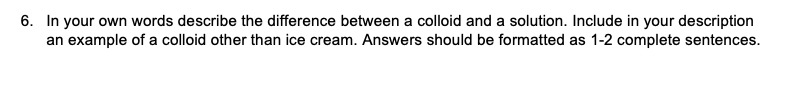 6. In your own words describe the difference between a colloid and a solution. Include in your description
an example of a colloid other than ice cream. Answers should be formatted as 1-2 complete sentences.

