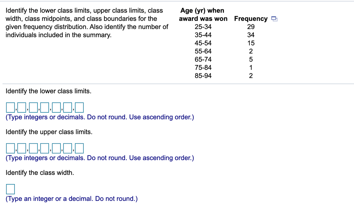 Age (yr) when
award was won Frequency
Identify the lower class limits, upper class limits, class
width, class midpoints, and class boundaries for the
given frequency distribution. Also identify the number of
individuals included in the summary.
25-34
29
35-44
34
45-54
15
55-64
2
65-74
5
75-84
1
85-94
Identify the lower class limits.
100
(Type integers or decimals. Do not round. Use ascending order.)
Identify the upper class limits.
(Type integers or decimals. Do not round. Use ascending order.)
Identify the class width.
(Type an integer or a decimal. Do not round.)
