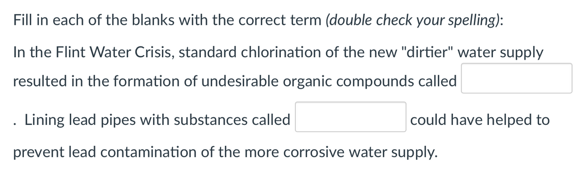 Fill in each of the blanks with the correct term (double check your spelling):
In the Flint Water Crisis, standard chlorination of the new "dirtier" water supply
resulted in the formation of undesirable organic compounds called
Lining lead pipes with substances called
could have helped to
prevent lead contamination of the more corrosive water supply.
