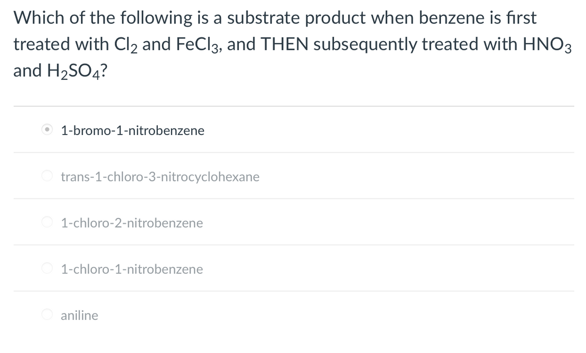Which of the following is a substrate product when benzene is first
treated with Cl2 and FeCl3, and THEN subsequently treated with HNO3
and H2SO4?
1-bromo-1-nitrobenzene
trans-1-chloro-3-nitrocyclohexane
1-chloro-2-nitrobenzene
1-chloro-1-nitrobenzene
aniline
