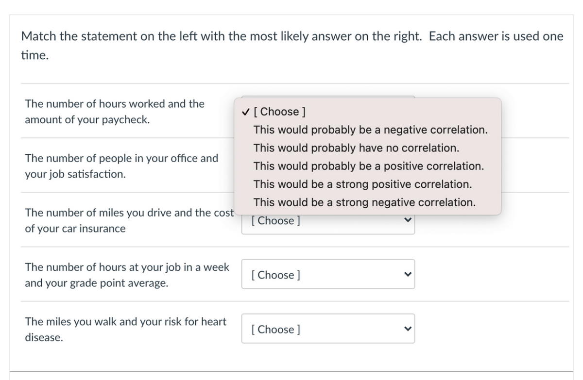 Match the statement on the left with the most likely answer on the right. Each answer is used one
time.
The number of hours worked and the
V [ Choose ]
amount of your paycheck.
This would probably be a negative correlation.
This would probably have no correlation.
The number of people in your office and
This would probably be a positive correlation.
your job satisfaction.
This would be a strong positive correlation.
This would be a strong negative correlation.
The number of miles you drive and the cost
[ Choose ]
of your car insurance
The number of hours at your job in a week
[ Choose ]
and your grade point average.
The miles you walk and your risk for heart
[ Choose ]
disease.
