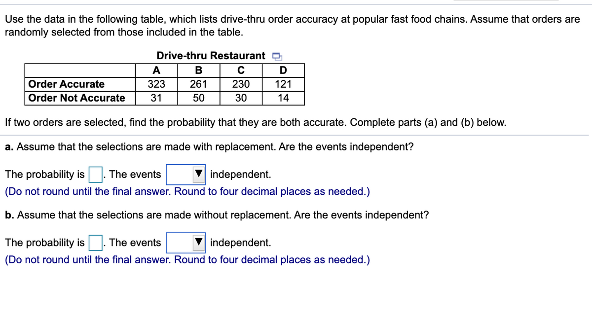 Use the data in the following table, which lists drive-thru order accuracy at popular fast food chains. Assume that orders are
randomly selected from those included in the table.
Drive-thru Restaurant D
A
B
D
Order Accurate
323
261
230
121
Order Not Accurate
31
50
30
14
If two orders are selected, find the probability that they are both accurate. Complete parts (a) and (b) below.
a. Assume that the selections are made with replacement. Are the events independent?
The probability is |. The events
independent.
(Do not round until the final answer. Round to four decimal places as needed.)
b. Assume that the selections are made without replacement. Are the events independent?
The probability is|. The events
independent.
(Do not round until the final answer. Round to four decimal places as needed.)
