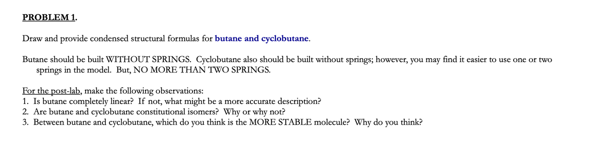 PROBLEM 1.
Draw and provide condensed structural formulas for butane and cyclobutane.
Butane should be built WITHOUT SPRINGS. Cyclobutane also should be built without springs; however, you may find it easier to use one or two
springs in the model. But, NO MORE THAN TWO SPRINGS.
For the post-lab, make the following observations:
1. Is butane completely linear? If not, what might be a more accurate description?
2. Are butane and cyclobutane constitutional isomers? Why or why not?
3. Between butane and cyclobutane, which do you think is the MORE STABLE molecule? Why do
you
think?
