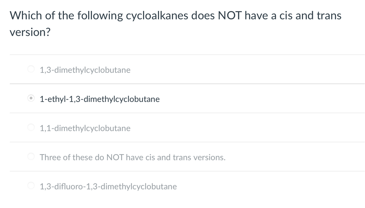 Which of the following cycloalkanes does NOT have a cis and trans
version?
1,3-dimethylcyclobutane
1-ethyl-1,3-dimethylcyclobutane
1,1-dimethylcyclobutane
Three of these do NOT have cis and trans versions.
1,3-difluoro-1,3-dimethylcyclobutane
