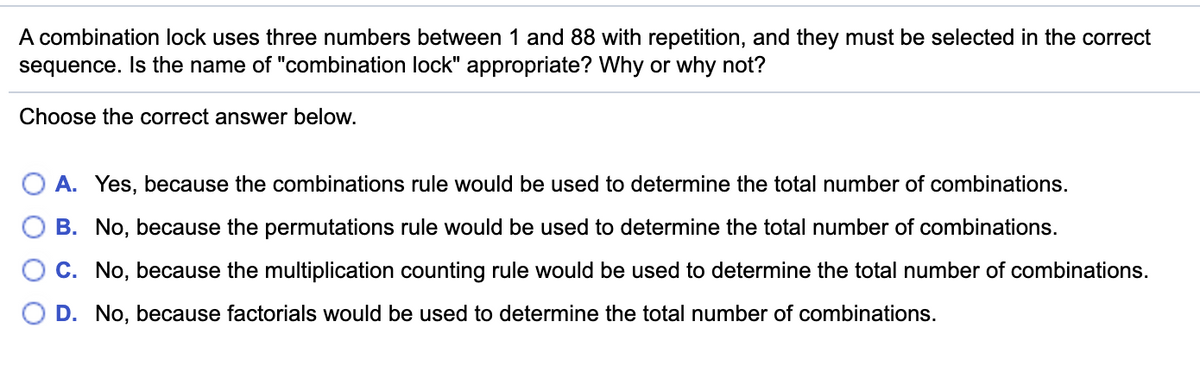 A combination lock uses three numbers between 1 and 88 with repetition, and they must be selected in the correct
sequence. Isthe name of "combination lock" appropriate? Why or why not?
Choose the correct answer below.
A. Yes, because the combinations rule would be used to determine the total number of combinations.
B. No, because the permutations rule would be used to determine the total number of combinations.
C. No, because the multiplication counting rule would be used to determine the total number of combinations.
D. No, because factorials would be used to determine the total number of combinations.
