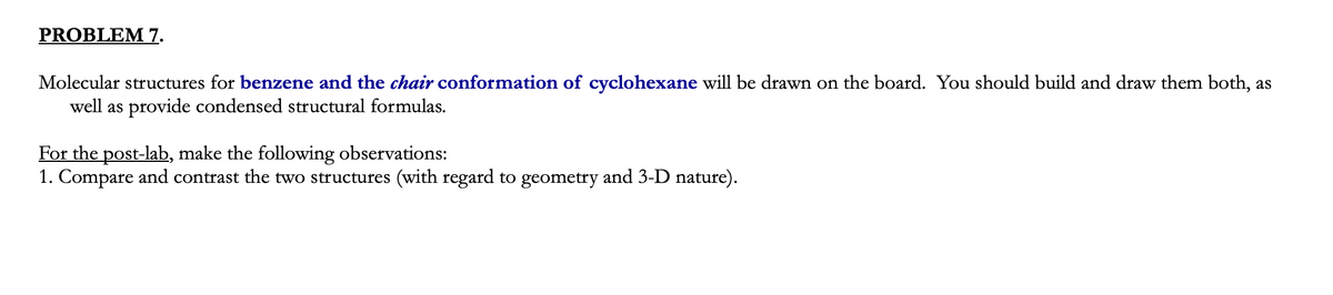 PROBLEM 7.
Molecular structures for benzene and the chair conformation of cyclohexane will be drawn on the board. You should build and draw them both, as
well as provide condensed structural formulas.
For the post-lab, make the following observations:
1. Compare and contrast the two structures (with regard to geometry and 3-D nature).
