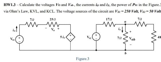 HW1.3 – Calculate the voltages Vo and Vab , the currents io and ix, the power of Psi in the Figure.3
via Ohm's Law, KVL, and KCL. The voltage sources of the circuit are Vsı = 250 Volt, Vs2 = 50 Volt
170
252
ioT
48
5.ix
Vab
Vs1
Figure.3
