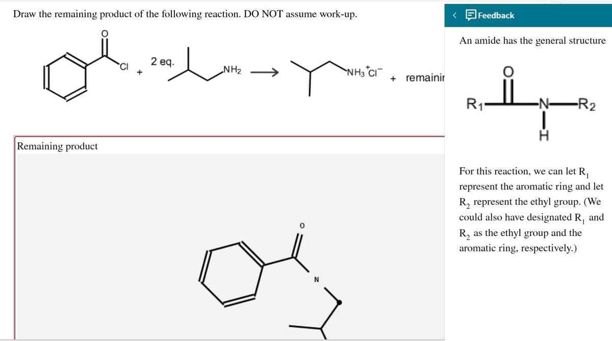 Draw the remaining product of the following reaction. DO NOT assume work-up.
< E Feedback
An amide has the general structure
2 eq.
CI
NH2
NH3 CI
+ remainir
R1*
-N-
-R2
Remaining product
For this reaction, we can let R,
represent the aromatic ring and let
R, represent the ethyl group. (We
could also have designated R,
and
R, as the ethyl group and the
aromatic ring, respectively.)
