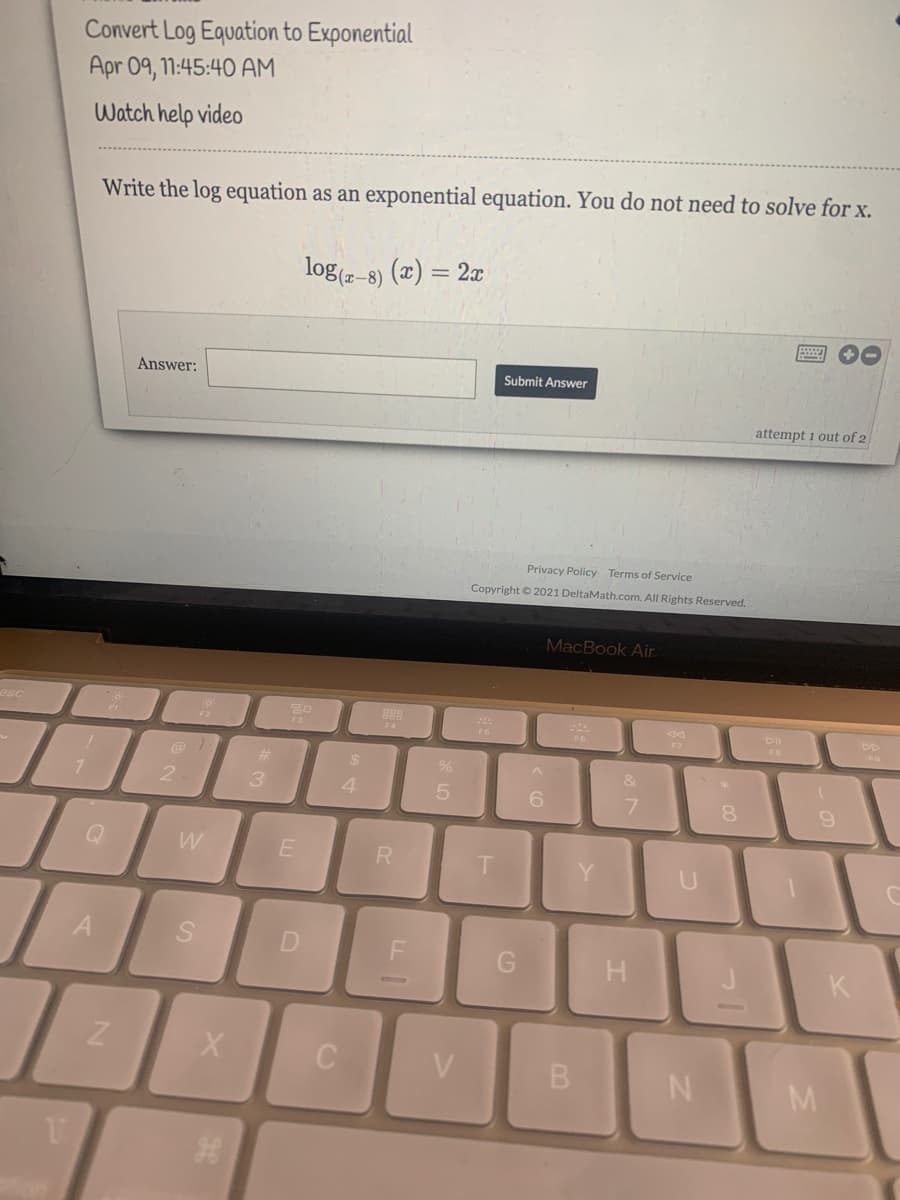 Convert Log Equation to Exponential
Apr 09, 11:45:40 AM
Watch help video
Write the log equation as an exponential equation. You do not need to solve for x.
log(z–8)
(x) = 2x
Answer:
Submit Answer
attempt 1 out of 2
Privacy Policy Terms of Service
Copyright © 2021 DeltaMath.com. All Rights Reserved.
MacBook Air.
esc
F2
F3
F4
F6
FB
%23
%24
&
4
6.
7.
8.
W
A
D
K
C
V.
B.
N
