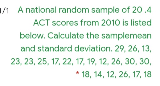 1/1 A national random sample of 20 .4
ACT scores from 2010 is listed
below. Calculate the samplemean
and standard deviation. 29, 26, 13,
23, 23, 25, 17, 22, 17, 19, 12, 26, 3O, 30,
* 18, 14, 12, 26, 17, 18
