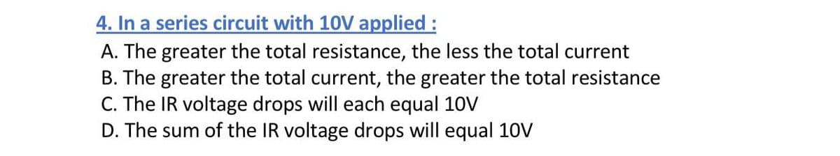 4. In a series circuit with 10V applied :
A. The greater the total resistance, the less the total current
B. The greater the total current, the greater the total resistance
C. The IR voltage drops will each equal 10V
D. The sum of the IR voltage drops will equal 10V
