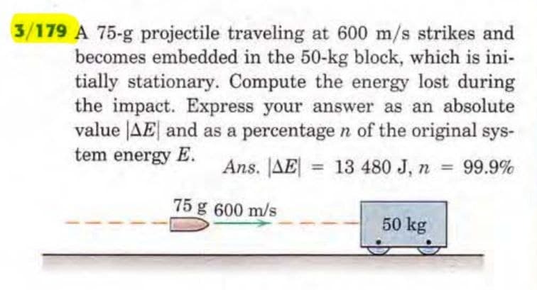 3/179 A 75-g projectile traveling at 600 m/s strikes and
becomes embedded in the 50-kg block, which is ini-
tially stationary. Compute the energy lost during
the impact. Express your answer as an absolute
value AE and as a percentage n of the original sys-
tem energy E.
Ans. AE = 13 480 J, n = 99.9%
75 g 600 m/s
50 kg