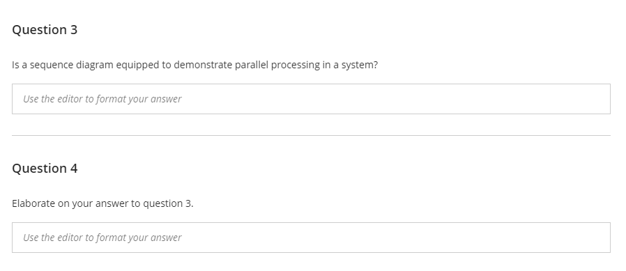 Question 3
Is a sequence diagram equipped to demonstrate parallel processing in a system?
Use the editor to format your answer
Question 4
Elaborate on your answer to question 3.
Use the editor to format your answer