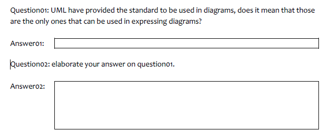 Questiono1: UML have provided the standard to be used in diagrams, does it mean that those
are the only ones that can be used in expressing diagrams?
Answer01:
Questiono2: elaborate your answer on question01.
Answer02: