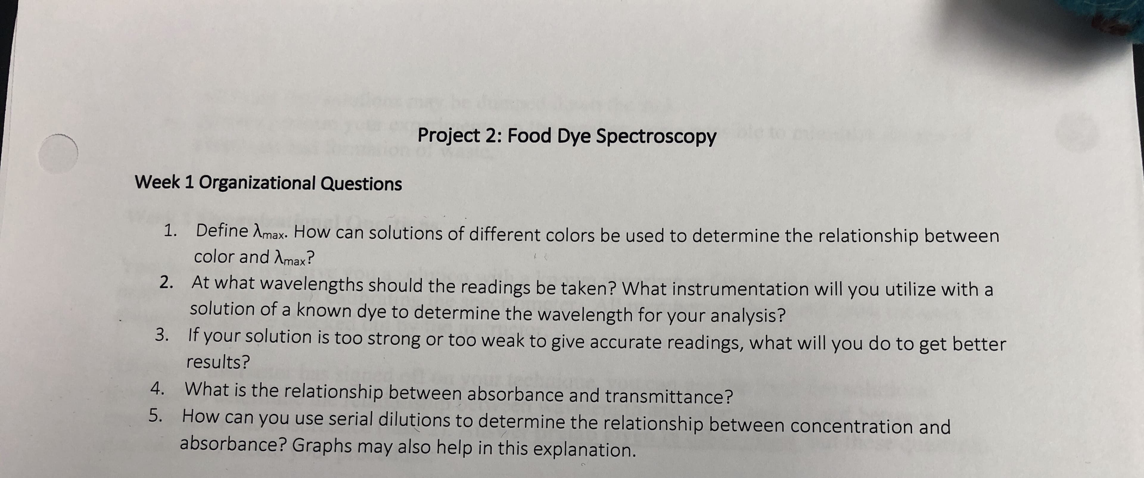 Project 2: Food Dye Spectroscopy
Week 1 Organizational Questions
Define λmax-How can solutions of different colors be used to determine the relationship between
color and Amax?
1.
At what wavelengths should the readings be taken? What instrumentation will you utilize with a
solution of a known dye to determine the wavelength for your analysis?
If your solution is too strong or too weak to give accurate readings, what will you do to get better
2.
3.
results?
4. What is the relationship between absorbance and transmittance?
5. How can you use serial dilutions to determine the relationship between concentration and
absorbance? Graphs may also help in this explanation.
