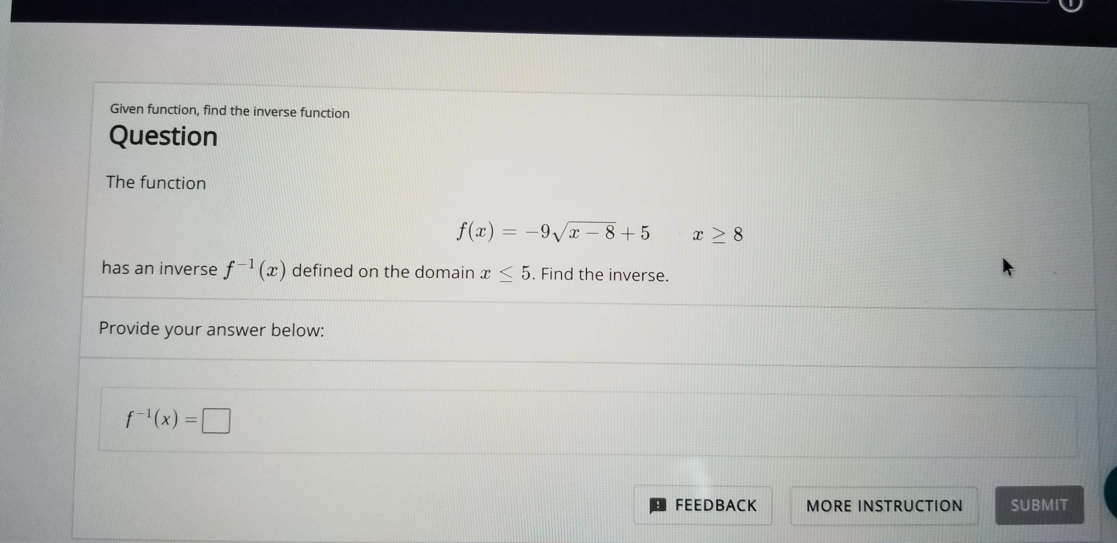 Given function, find the inverse function
Question
The function
f(x) 9/x-8+5
x> 8
has an inverse f() defined on the domain x<5. Find the inverse.
Provide your answer below:
fx)=
FEEDBACK
SUBMIT
MORE INSTRUCTION
