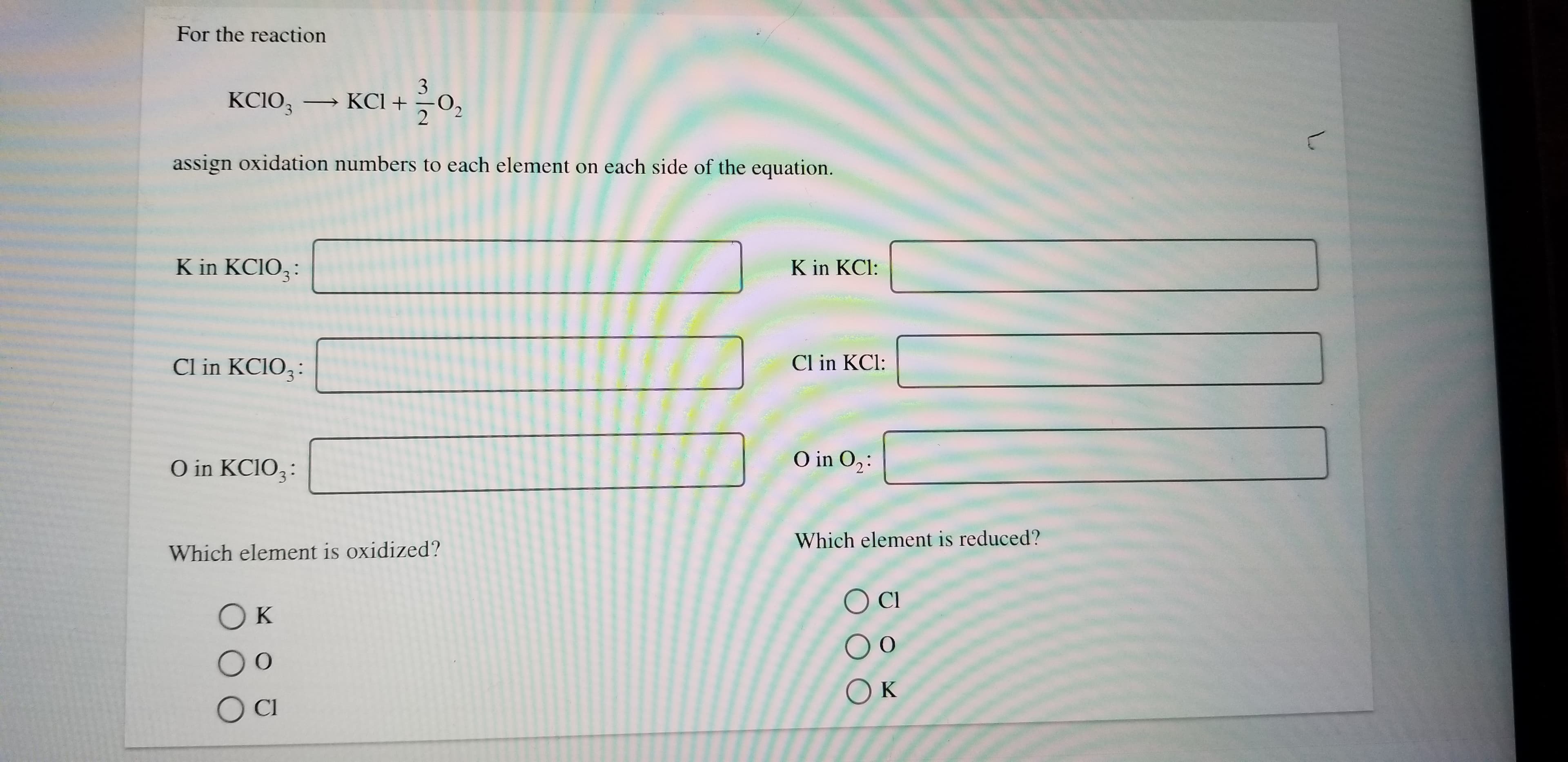 For the reaction
3
KCIO3 KCI
2
assign oxidation numbers to each element on each side of the equation.
K in KCIO3
K in KCl:
Cl in KCIO3
Cl in KCl:
O in O2
O in KCIO3
Which element is reduced?
Which element is oxidized?
Cl
Ок
Ок
OC
L
