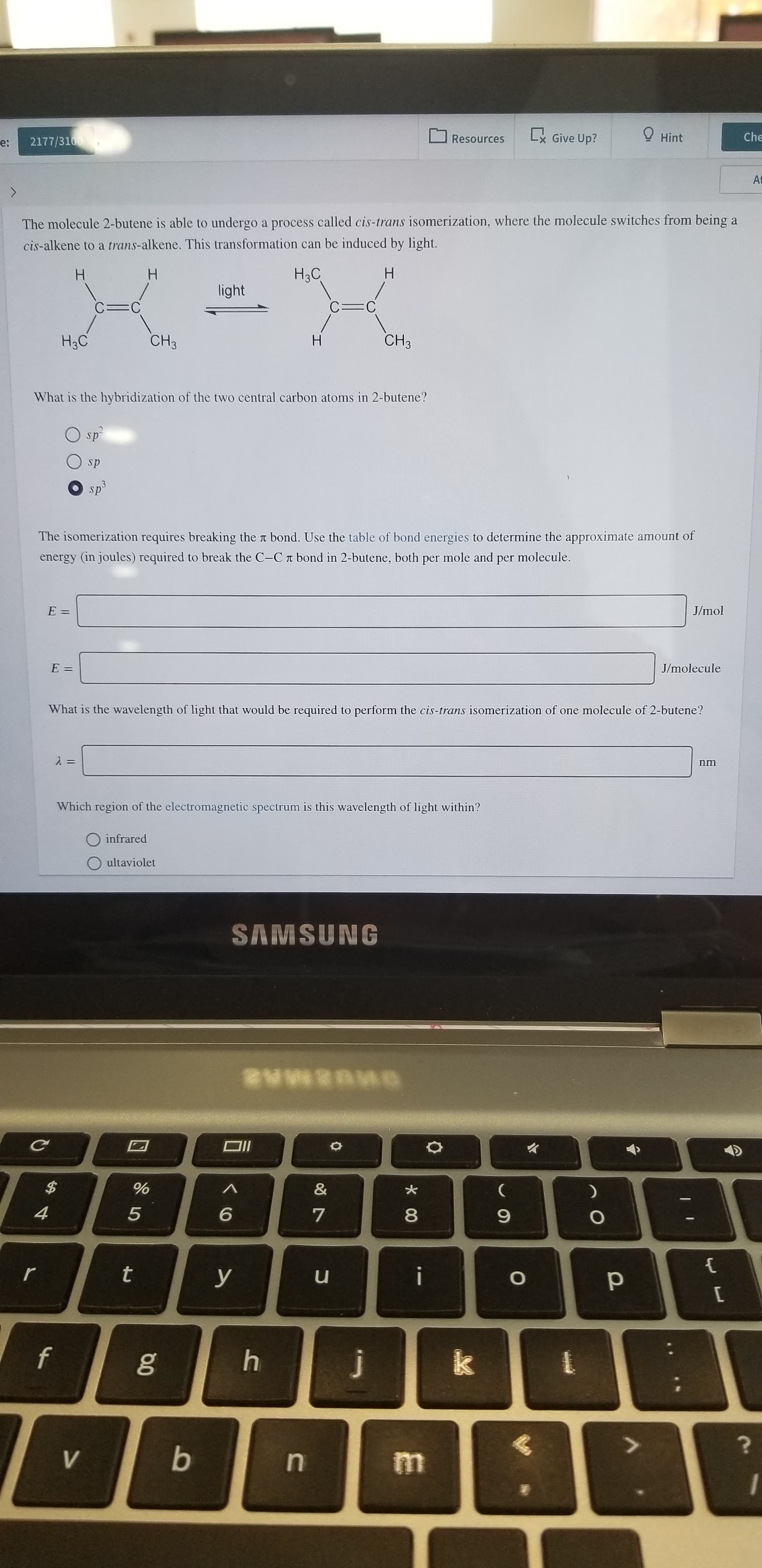 L Give Up?
Hint
Che
Resources
2177/3100
e:
At
The molecule 2-butene is able to undergo a process called cis-trans isomerization, where the molecule switches from being a
cis-alkene to a trans-alkene. This transformation can be induced by light.
H
H3C
H
H
light
C=C
C=C
CH3
CH3
H3C
What is the hybridization of the two central carbon atoms in 2-butene?
sp
sp
sp3
The isomerization requires breaking the t bond. Use the table of bond energies to determine the approximate amount of
energy (in joules) required to break the C-C t bond in 2-butene, both per mole and per molecule.
J/mol
E:
E =
J/molecule
What is the wavelength of light that would be required to perform the cis-trans isomerization of one molecule of 2-butene?
nm
Which region of the electromagnetic spectrum is this wavelength of light within?
infrared
ultaviolet
SAMSUNG
@wwige
$
%
&
4
5
6
7
t
r
i
u
y
O
f
k
j
b
V
00
