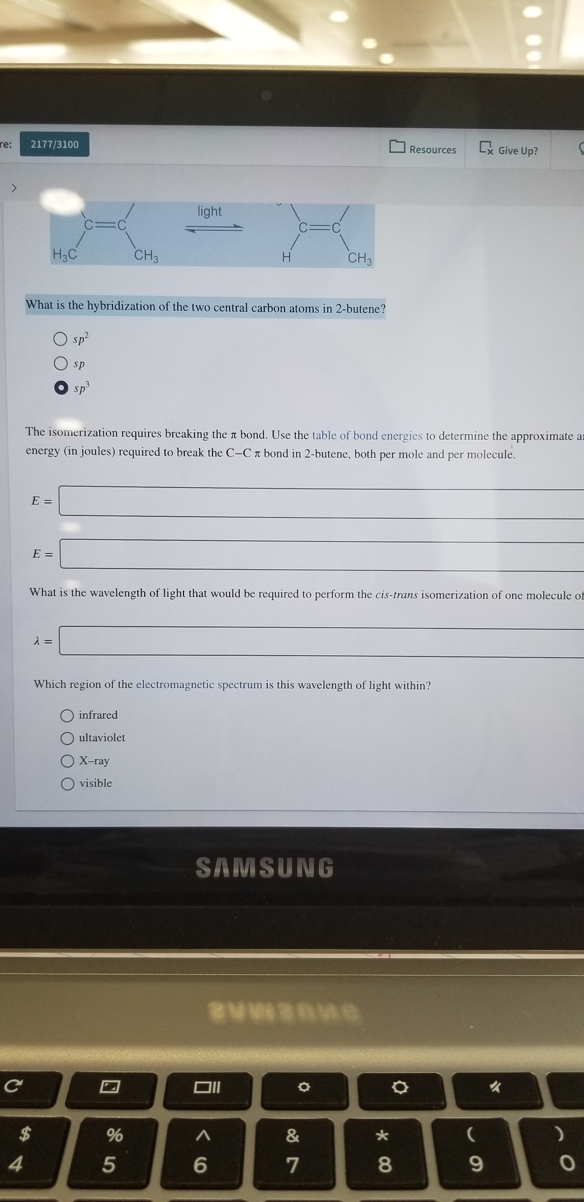 re:
2177/3100
Lx Give Up?
Resources
light
C=C
C=C
H3C
CH3
CH3
H
What is the hybridization of the two central carbon atoms in 2-butene?
sp2
sp
sp3
The isomerization requires breaking the t bond. Use the table of bond energies to determine the approximate ar
energy (in joules) required to break the C-Cr bond in 2-butene, both
mole and per molecule.
per
E =
E =
What is the wavelength of light that would be required to perform the cis-trans isomerization of one molecule of
Which region of the electromagnetic spectrum is this wavelength of light within?
infrared
ultaviolet
X-ray
visible
SAMSUNG
$
&
4
6
