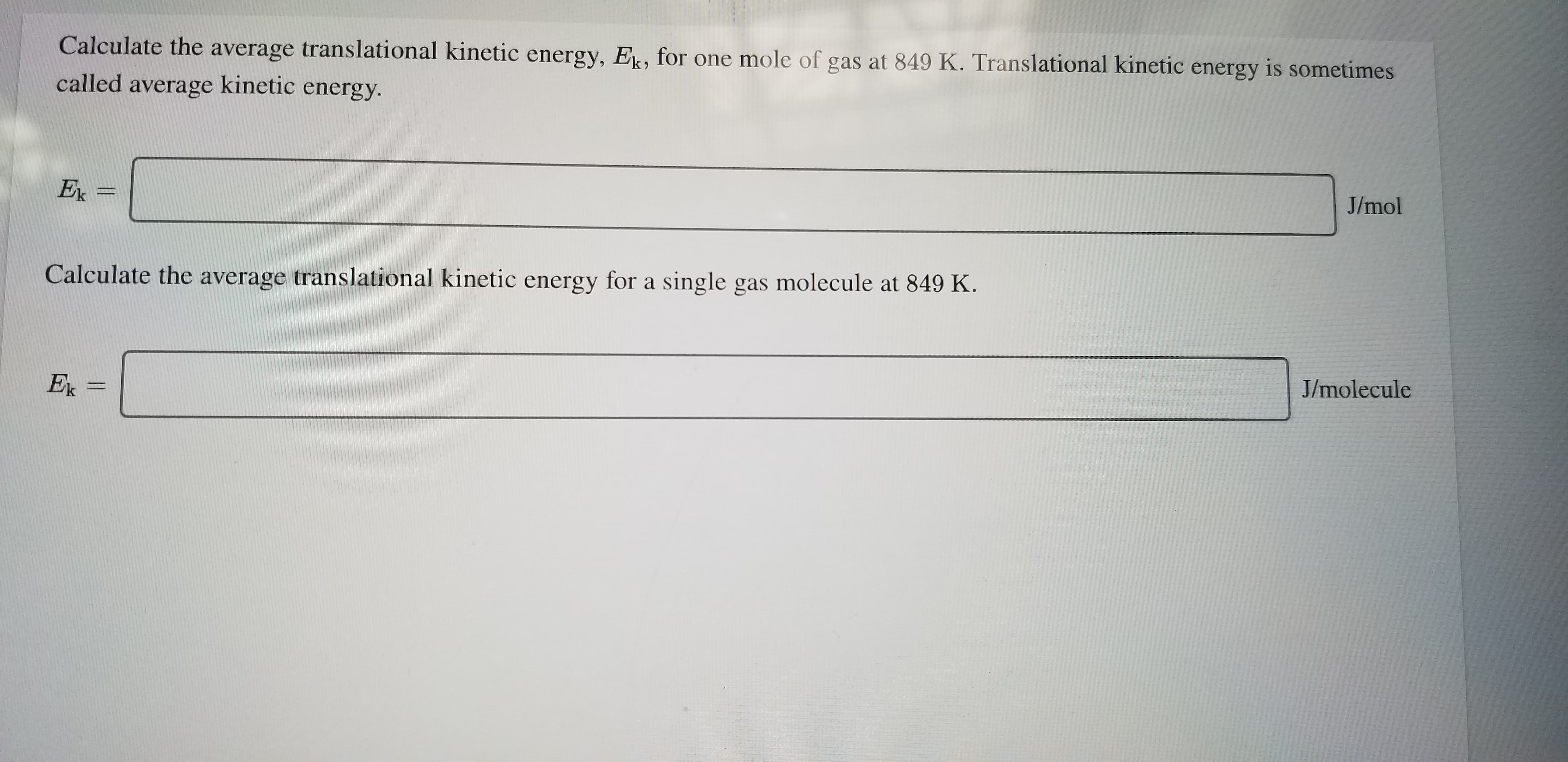 Calculate the average translational kinetic energy, E, for one mole of gas at 849 K. Translational kinetic energy is sometimes
called average kinetic energy.
J/mol
Ek =
Calculate the average translational kinetic energy for a single gas molecule at 849 K.
J/molecule
Ex =
