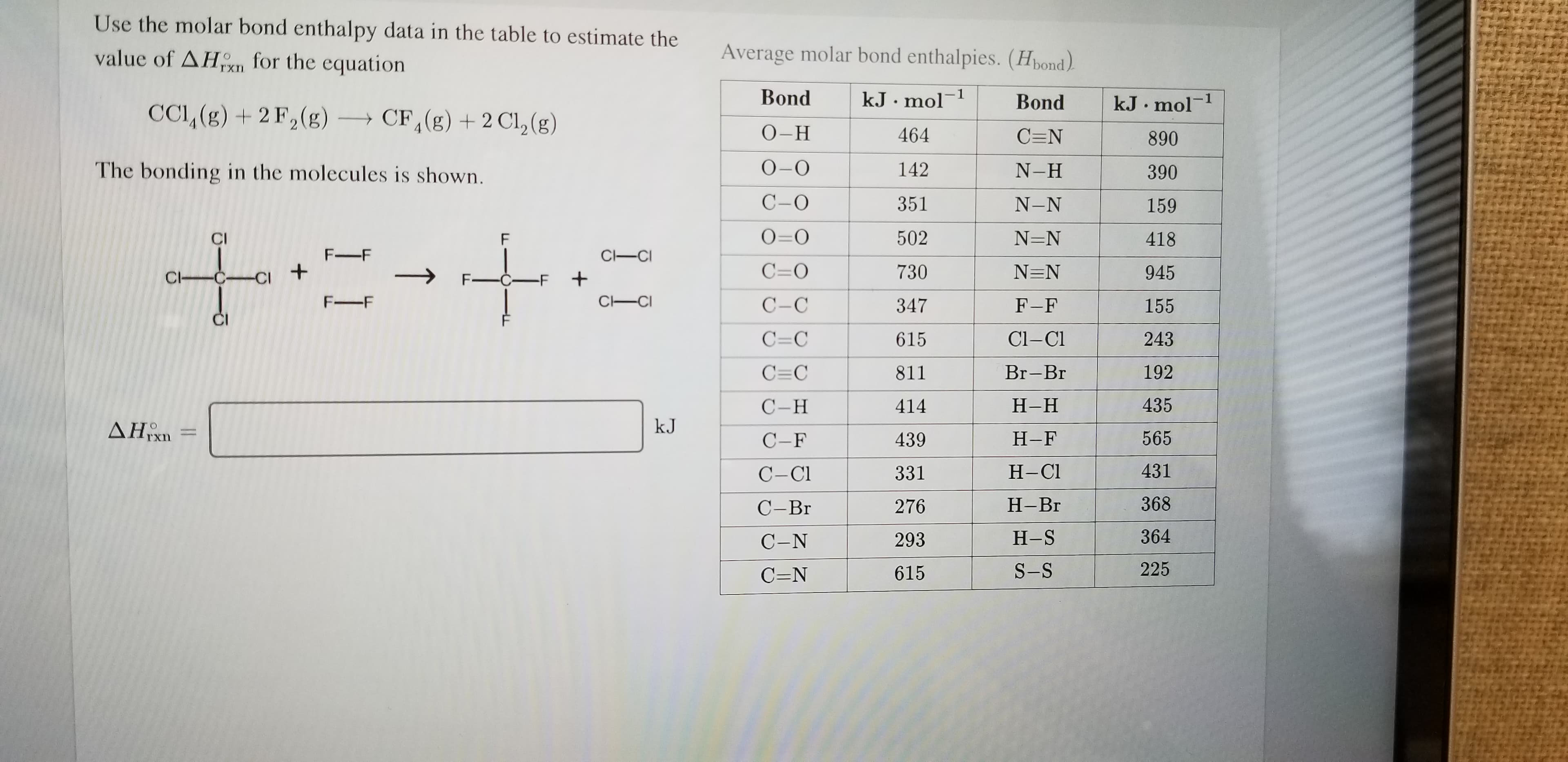 Use the molar bond enthalpy data in the table to estimate the
Average molar bond enthalpies. (Hbond)
value of AHKn for the
equation
Bond
-1
kJ.mol
-1
Bond
kJ mol
CCI, (g)2 F2(g)
CF, (g) 2 Cl2 (g)
О-Н
464
C=N
890
О-О
The bonding in the molecules is shown.
142
N-H
390
С-О
351
N-N
159
O=O
502
N=N
418
CI
F
F-F
C-CI
C=O
+
730
N=N
945
C CCI
F-CF
+
C CI
F-F
С-С
347
F-F
155
Cl-C
C=C
243
615
C C
192
Br-Br
811
С -Н
435
Н-Н
414
kJ
AHxn
565
Н-F
439
С -F
431
Н-СI
331
С-СI
368
Н-Вг
276
С-Вг
364
Н-S
293
С-N
225
S-S
615
C=N
