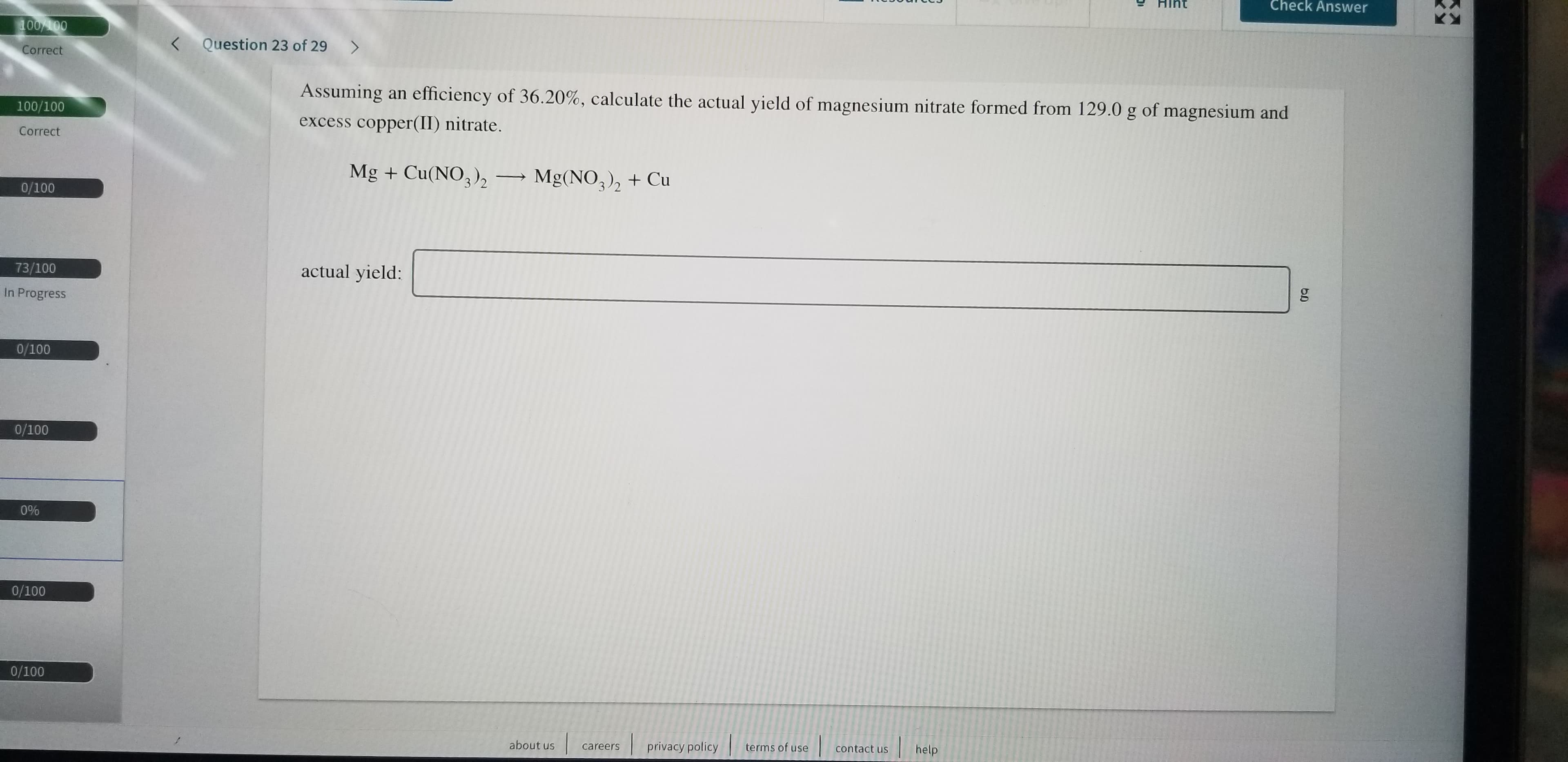 Check Answer
100%100
Question 23 of 29
<
Correct
Assuming an efficiency of 36.20 %, calculate the actual yield of magnesium nitrate formed from 129.0 g of magnesium and
100/100
excess copper(II) nitrate.
Correct
Mg +Cu(NO3)2
Mg(NO3)2+Cu
0/100
actual yield:
73/100
In Progress
0/100
0/100
0%
0/100
0/100
help
contact us
terms of use
privacy policy
about us
careers
