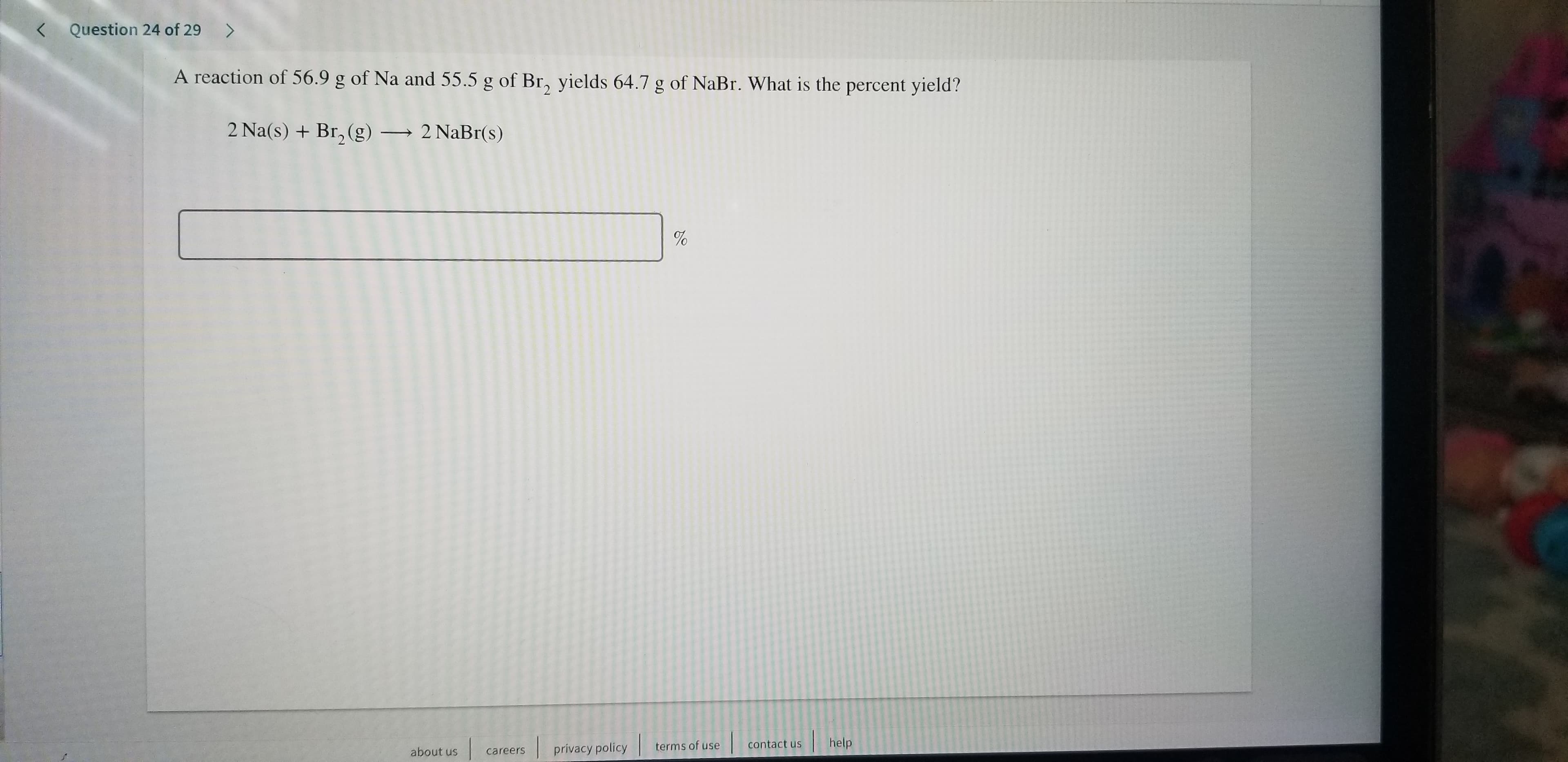 Question 24 of 29>
<
A reaction of 56.9 g of Na and 55.5 g of Br, yields 64.7 g of NaBr. What is the percent yield?
2 Na(s) Br, (g)
2 NaBr(s)
%
help
contact us
terms of use
privacy policy
about us
careers
