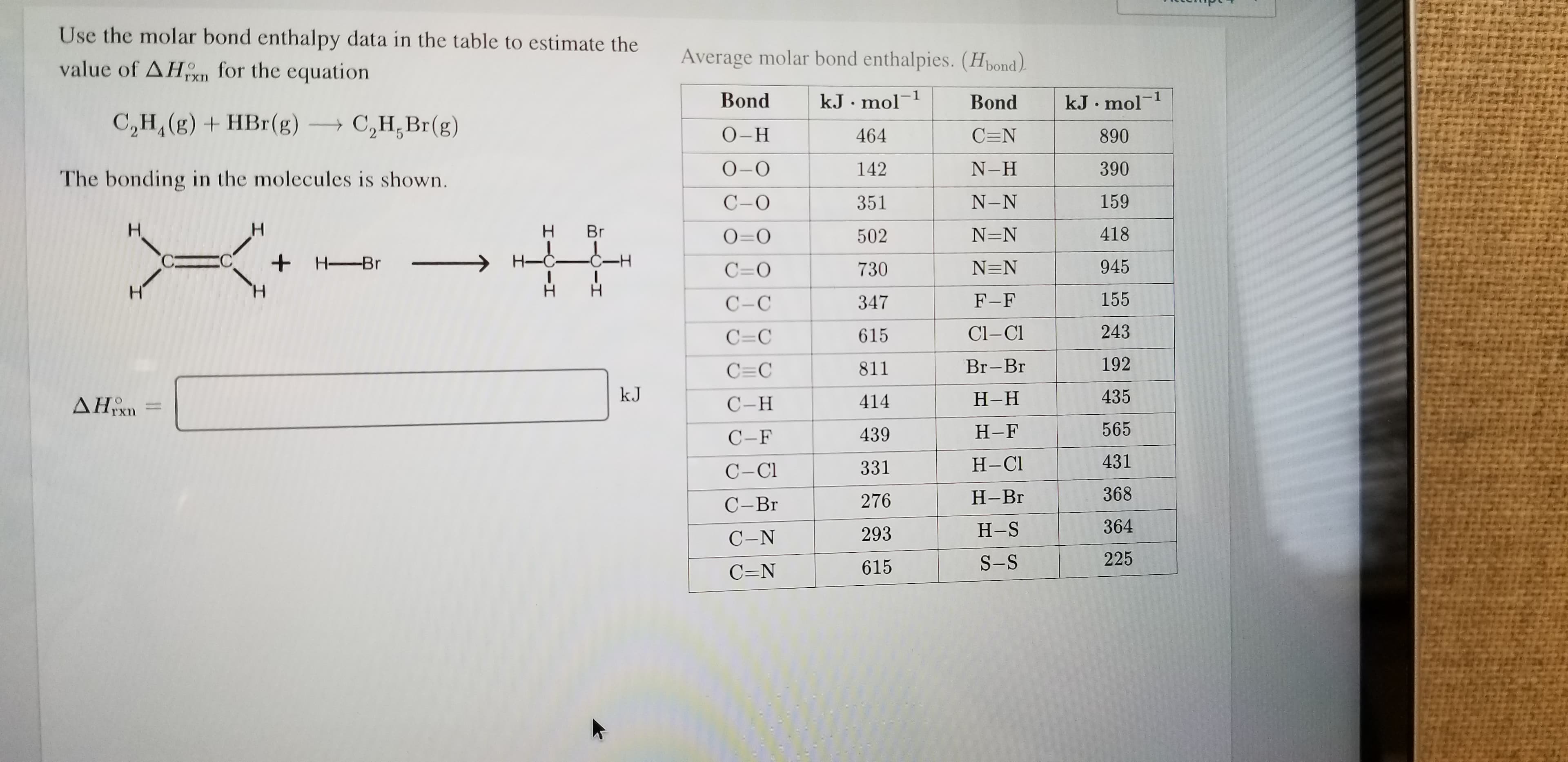 Use the molar bond enthalpy data in the table to estimate the
Average molar bond enthalpies. (Hbond)
value of AHon for the equation
1
kJ mol
Bond
kJ mol-1
Bond
C2H, (g)+HBr(g)
С,Н, Вr(g)
О-Н
464
C=N
890
О-О
N-H
390
142
The bonding in the molecules is shown.
159
С -О
N-N
351
H.
H
418
N=N
O=O
502
H-C
C C
H-Br
945
N=N
730
C=O
H
H
155
F-F
С -С
347
243
Cl-CI
615
C=C
192
Br-Br
811
C C
kJ
435
Н-Н
ΔΗΑ
414
С-Н
565
Н-F
439
С -F
431
Н-СІ
331
C-Cl
368
Н-Вг
276
С -Br
364
Н-S
293
C-N
225
S-S
615
C=N
BIIH
I-CII
I
