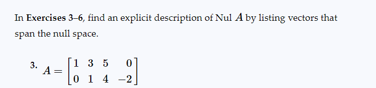 In Exercises 3-6, find an explicit description of Nul A by listing vectors that
span the null space.
3.
A =
1 3 5 0
014-2